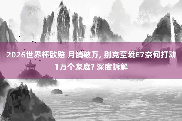 2026世界杯欧赔 月销破万， 别克至境E7奈何打动1万个家庭? 深度拆解