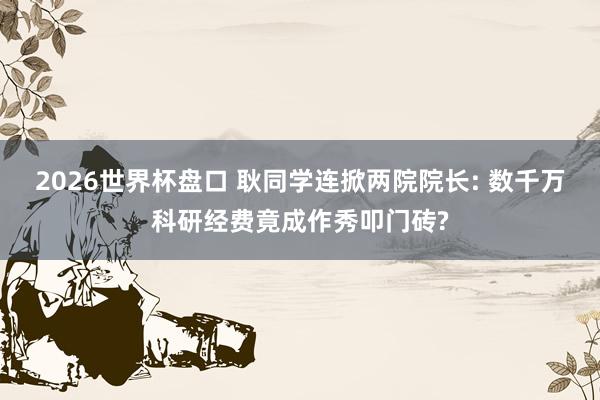 2026世界杯盘口 耿同学连掀两院院长: 数千万科研经费竟成作秀叩门砖?