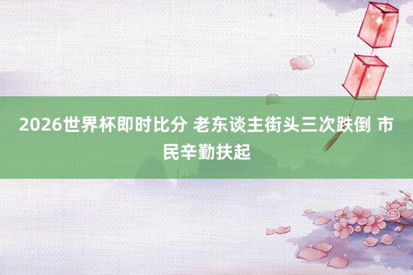 2026世界杯即时比分 老东谈主街头三次跌倒 市民辛勤扶起