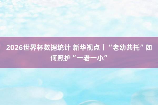 2026世界杯数据统计 新华视点丨“老幼共托”如何照护“一老一小”