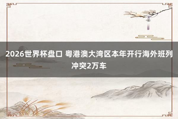 2026世界杯盘口 粤港澳大湾区本年开行海外班列冲突2万车