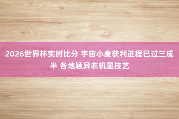 2026世界杯实时比分 宇宙小麦获利进程已过三成半 各地颖异农机显技艺