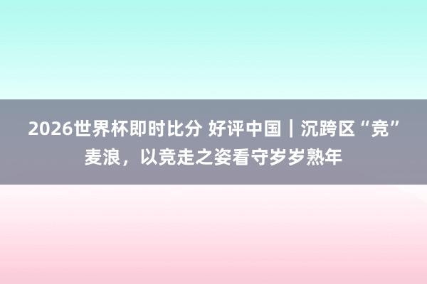 2026世界杯即时比分 好评中国|沉跨区“竞”麦浪,以竞走之姿看守岁岁熟年