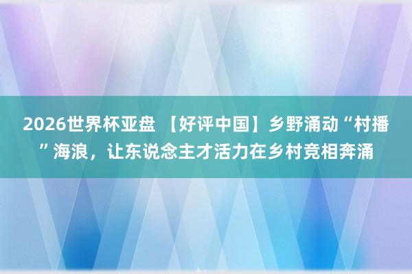 2026世界杯亚盘 【好评中国】乡野涌动“村播”海浪,让东说念主才活力在乡村竞相奔涌