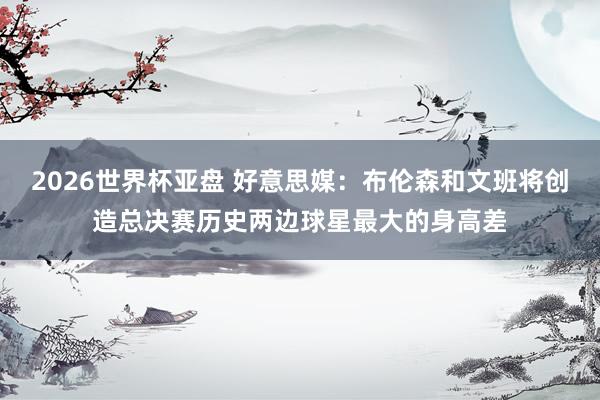 2026世界杯亚盘 好意思媒:布伦森和文班将创造总决赛历史两边球星最大的身高差