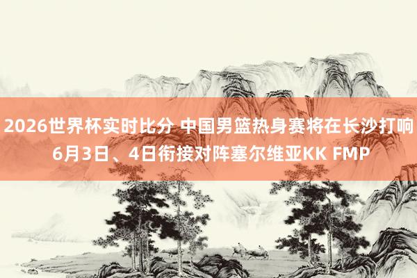 2026世界杯实时比分 中国男篮热身赛将在长沙打响 6月3日、4日衔接对阵塞尔维亚KK FMP