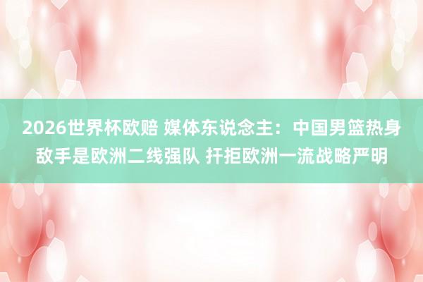 2026世界杯欧赔 媒体东说念主:中国男篮热身敌手是欧洲二线强队 扞拒欧洲一流战略严明