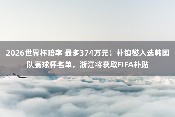 2026世界杯赔率 最多374万元!朴镇燮入选韩国队寰球杯名单,浙江将获取FIFA补贴