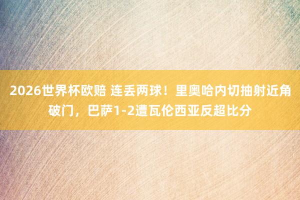 2026世界杯欧赔 连丢两球！里奥哈内切抽射近角破门，巴萨1-2遭瓦伦西亚反超比分