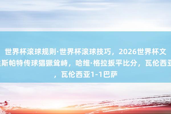 世界杯滚球规则·世界杯滚球技巧，2026世界杯文字直播 埃斯帕特传球猖獗耸峙，哈维·格拉扳平比分，瓦伦西亚1-1巴萨