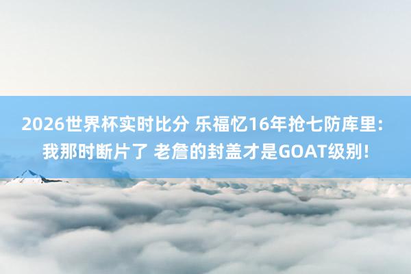 2026世界杯实时比分 乐福忆16年抢七防库里: 我那时断片了 老詹的封盖才是GOAT级别!