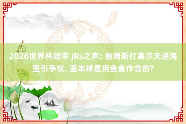 2026世界杯赔率 JRs之声: 詹姆斯打高尔夫进海里引争议， 蓝本球是用鱼食作念的?