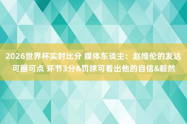 2026世界杯实时比分 媒体东谈主:赵维伦的发达可圈可点 环节3分&罚球可看出他的自信&毅然