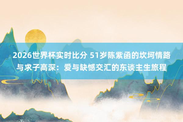 2026世界杯实时比分 51岁陈紫函的坎坷情路与求子高深：爱与缺憾交汇的东谈主生旅程