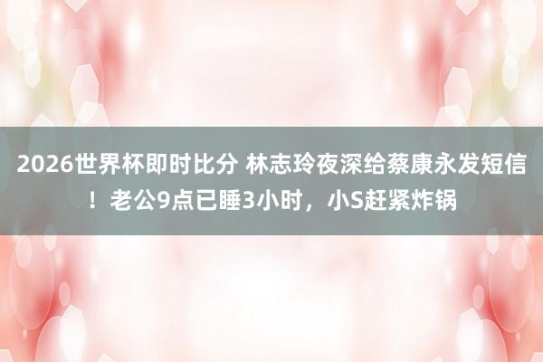 2026世界杯即时比分 林志玲夜深给蔡康永发短信!老公9点已睡3小时,小S赶紧炸锅
