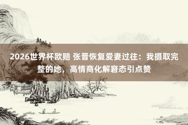 2026世界杯欧赔 张晋恢复爱妻过往：我摄取完整的她，高情商化解窘态引点赞