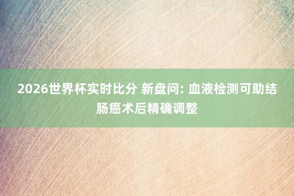 2026世界杯实时比分 新盘问: 血液检测可助结肠癌术后精确调整