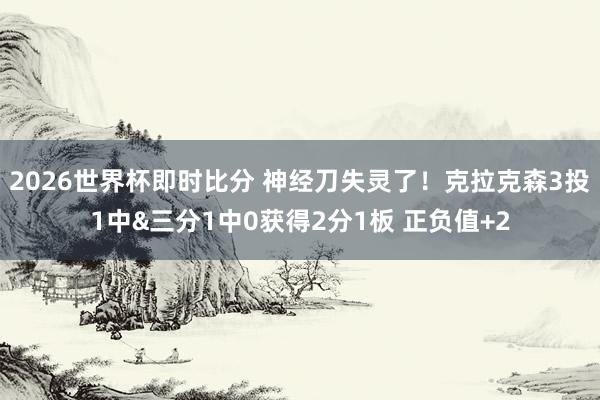 2026世界杯即时比分 神经刀失灵了！克拉克森3投1中&三分1中0获得2分1板 正负值+2