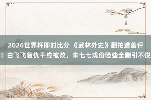 2026世界杯即时比分 《武林外史》翻拍遭差评!白飞飞复仇干线被改,朱七七戏份险些全删引不悦
