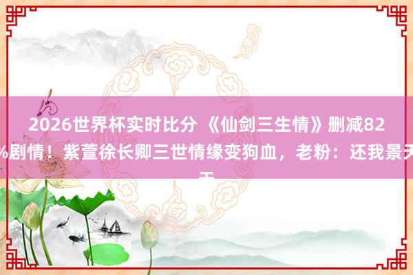 2026世界杯实时比分 《仙剑三生情》删减82%剧情!紫萱徐长卿三世情缘变狗血,老粉:还我景天