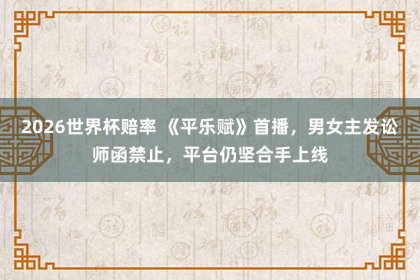 2026世界杯赔率 《平乐赋》首播,男女主发讼师函禁止,平台仍坚合手上线