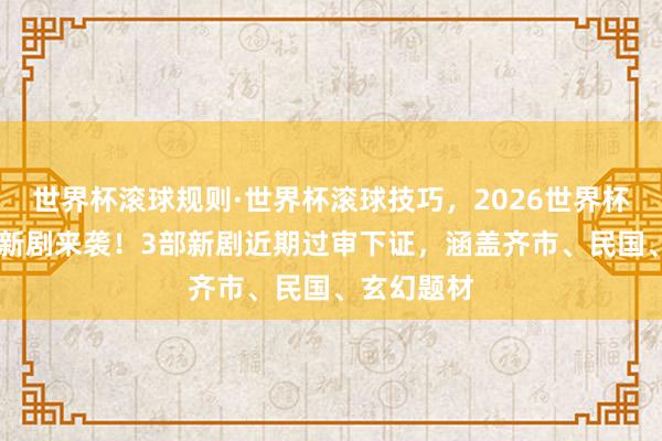 世界杯滚球规则·世界杯滚球技巧,2026世界杯文字直播 新剧来袭!3部新剧近期过审下证,涵盖齐市、民国、玄幻题材