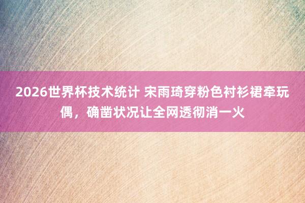 2026世界杯技术统计 宋雨琦穿粉色衬衫裙牵玩偶,确凿状况让全网透彻消一火
