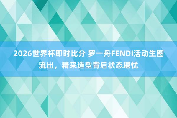 2026世界杯即时比分 罗一舟FENDI活动生图流出,精采造型背后状态堪忧