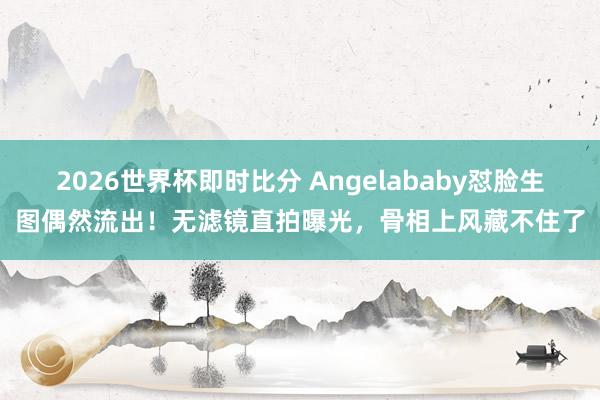 2026世界杯即时比分 Angelababy怼脸生图偶然流出!无滤镜直拍曝光,骨相上风藏不住了