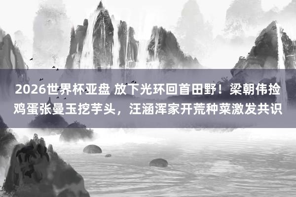 2026世界杯亚盘 放下光环回首田野!梁朝伟捡鸡蛋张曼玉挖芋头,汪涵浑家开荒种菜激发共识