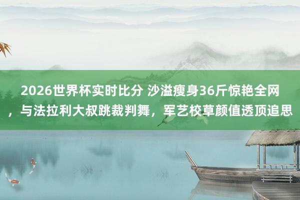 2026世界杯实时比分 沙溢瘦身36斤惊艳全网,与法拉利大叔跳裁判舞,军艺校草颜值透顶追思