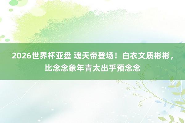 2026世界杯亚盘 魂天帝登场!白衣文质彬彬,比念念象年青太出乎预念念