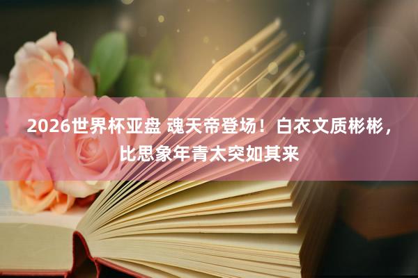 2026世界杯亚盘 魂天帝登场!白衣文质彬彬,比思象年青太突如其来