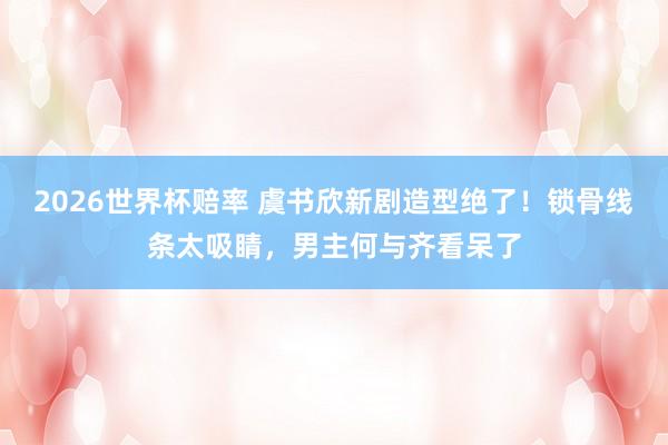 2026世界杯赔率 虞书欣新剧造型绝了!锁骨线条太吸睛,男主何与齐看呆了