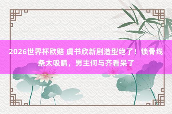 2026世界杯欧赔 虞书欣新剧造型绝了!锁骨线条太吸睛,男主何与齐看呆了