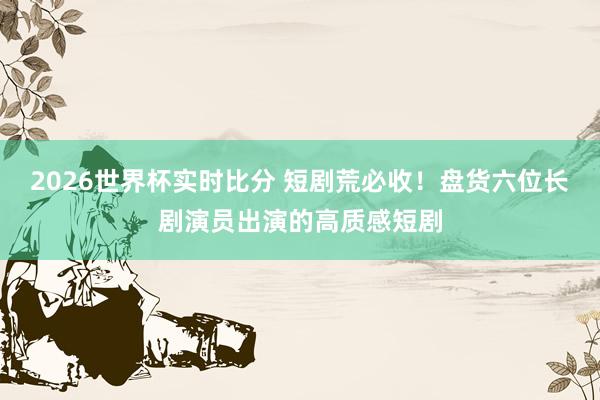 2026世界杯实时比分 短剧荒必收!盘货六位长剧演员出演的高质感短剧