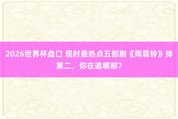 2026世界杯盘口 现时最热点五部剧《雨霖铃》排第二,你在追哪部?
