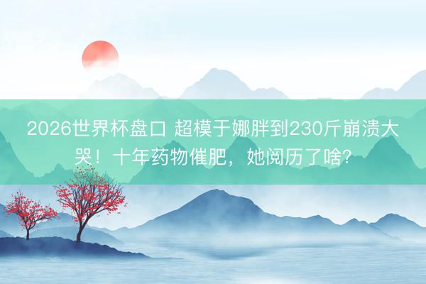 2026世界杯盘口 超模于娜胖到230斤崩溃大哭!十年药物催肥,她阅历了啥?