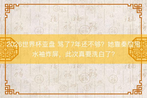 2026世界杯亚盘 骂了7年还不够?她靠秦腔甩水袖炸屏,此次真要洗白了?