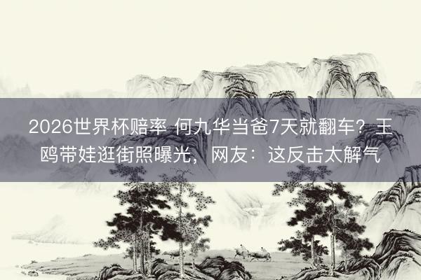2026世界杯赔率 何九华当爸7天就翻车？王鸥带娃逛街照曝光，网友：这反击太解气