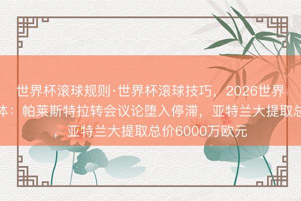 世界杯滚球规则·世界杯滚球技巧,2026世界杯文字直播 齐体:帕莱斯特拉转会议论堕入停滞,亚特兰大提取总价6000万欧元