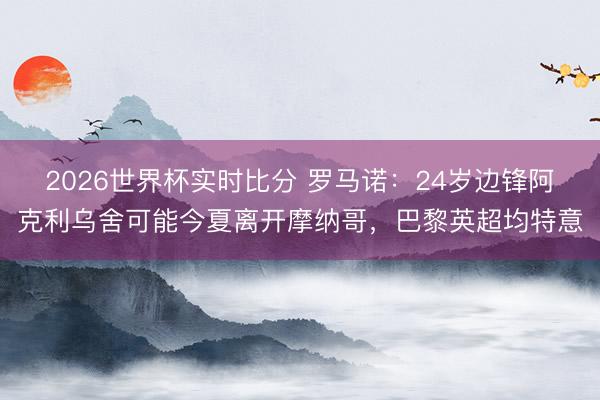 2026世界杯实时比分 罗马诺:24岁边锋阿克利乌舍可能今夏离开摩纳哥,巴黎英超均特意