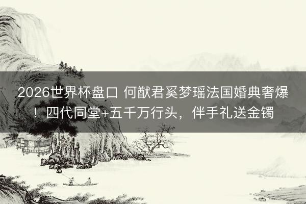 2026世界杯盘口 何猷君奚梦瑶法国婚典奢爆!四代同堂+五千万行头,伴手礼送金镯