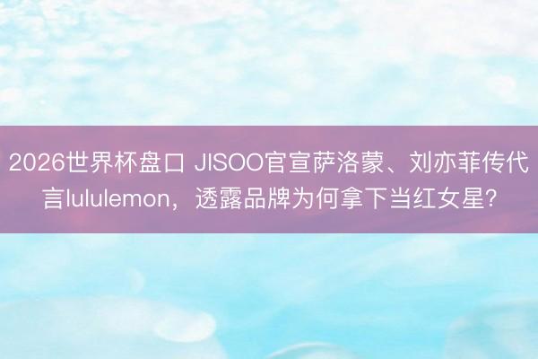 2026世界杯盘口 JISOO官宣萨洛蒙、刘亦菲传代言lululemon,透露品牌为何拿下当红女星?
