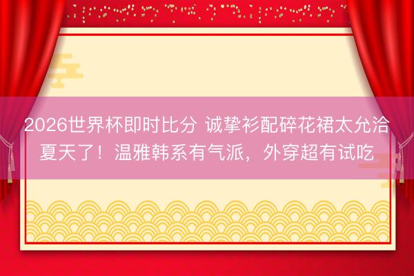 2026世界杯即时比分 诚挚衫配碎花裙太允洽夏天了!温雅韩系有气派,外穿超有试吃