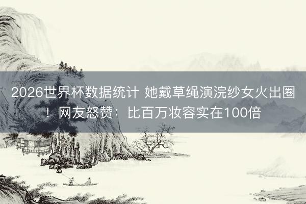 2026世界杯数据统计 她戴草绳演浣纱女火出圈!网友怒赞:比百万妆容实在100倍