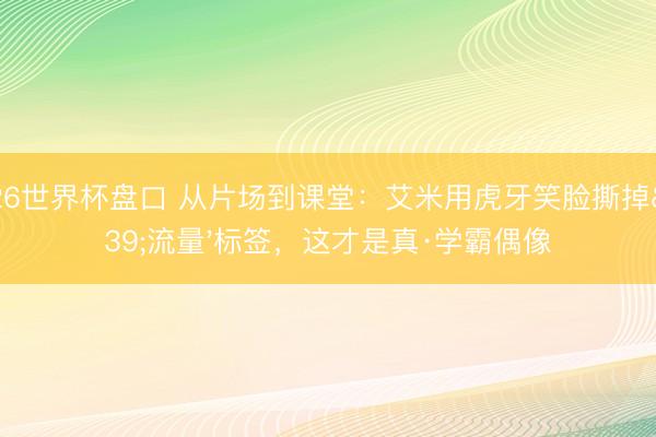2026世界杯盘口 从片场到课堂:艾米用虎牙笑脸撕掉'流量'标签,这才是真·学霸偶像