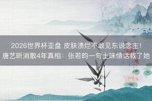 2026世界杯亚盘 皮肤溃烂不敢见东说念主！唐艺昕消散4年真相：张若昀一句土味情话救了她