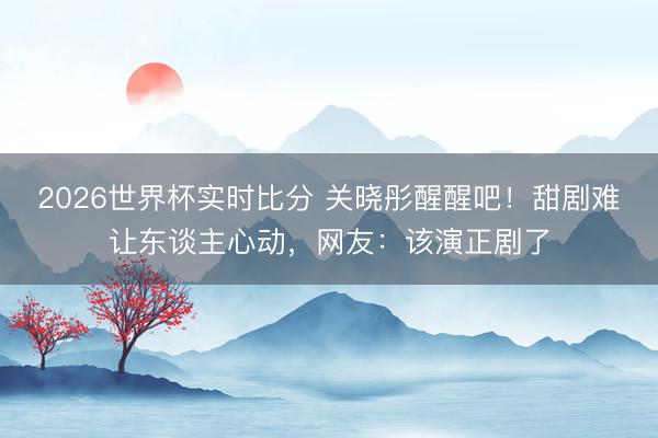 2026世界杯实时比分 关晓彤醒醒吧!甜剧难让东谈主心动,网友:该演正剧了