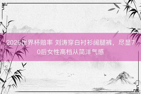 2026世界杯赔率 刘涛穿白衬衫阔腿裤,尽显70后女性高档从简洋气感